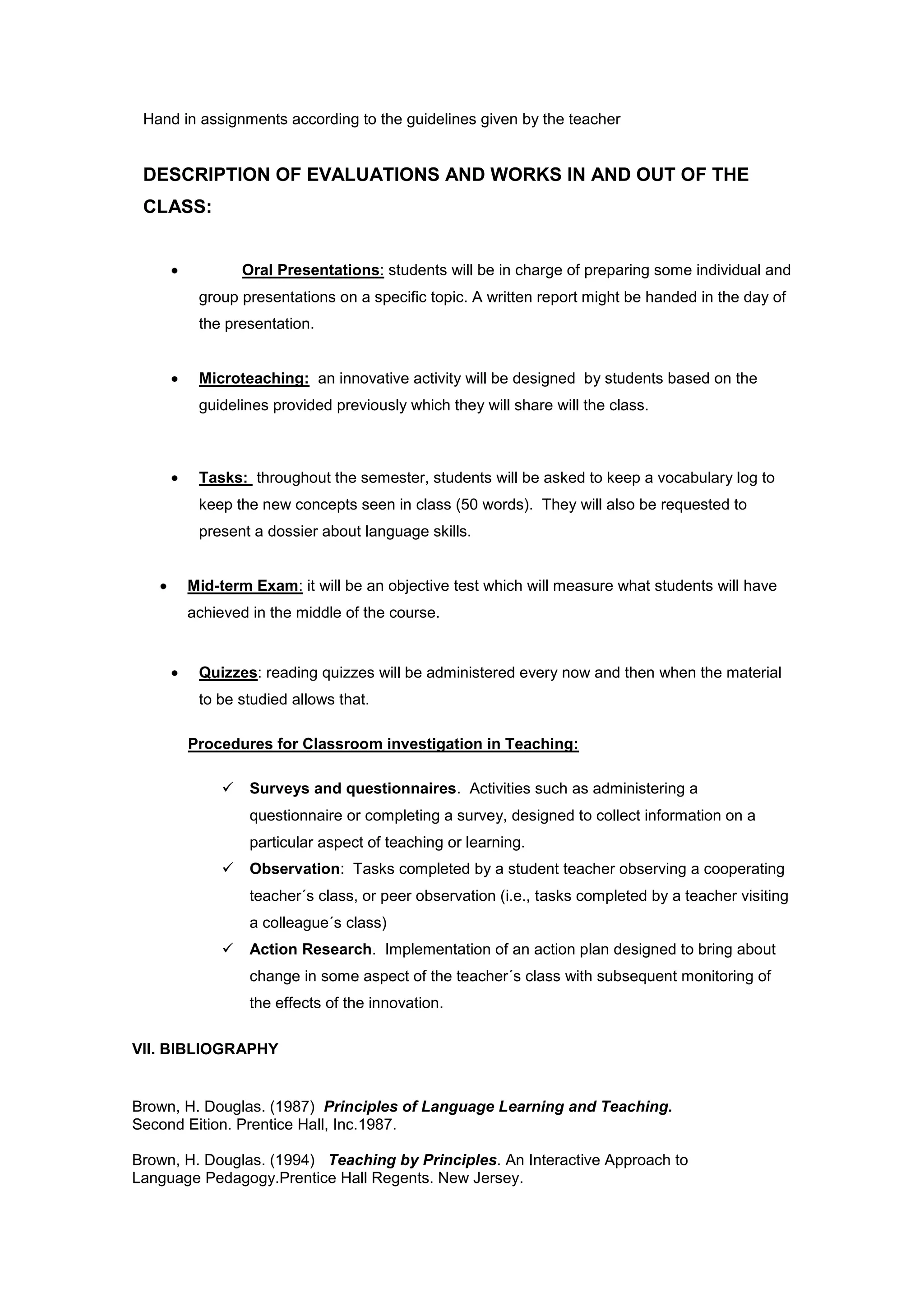 Hand in assignments according to the guidelines given by the teacher


 DESCRIPTION OF EVALUATIONS AND WORKS IN AND OUT OF THE
 CLASS:


                Oral Presentations: students will be in charge of preparing some individual and
         group presentations on a specific topic. A written report might be handed in the day of
         the presentation.


         Microteaching: an innovative activity will be designed by students based on the
         guidelines provided previously which they will share will the class.



         Tasks: throughout the semester, students will be asked to keep a vocabulary log to
         keep the new concepts seen in class (50 words). They will also be requested to
         present a dossier about language skills.


       Mid-term Exam: it will be an objective test which will measure what students will have
       achieved in the middle of the course.


         Quizzes: reading quizzes will be administered every now and then when the material
         to be studied allows that.

       Procedures for Classroom investigation in Teaching:

                Surveys and questionnaires. Activities such as administering a
                 questionnaire or completing a survey, designed to collect information on a
                 particular aspect of teaching or learning.
                Observation: Tasks completed by a student teacher observing a cooperating
                 teacher´s class, or peer observation (i.e., tasks completed by a teacher visiting
                 a colleague´s class)
                Action Research. Implementation of an action plan designed to bring about
                 change in some aspect of the teacher´s class with subsequent monitoring of
                 the effects of the innovation.

VII. BIBLIOGRAPHY


Brown, H. Douglas. (1987) Principles of Language Learning and Teaching.
Second Eition. Prentice Hall, Inc.1987.

Brown, H. Douglas. (1994) Teaching by Principles. An Interactive Approach to
Language Pedagogy.Prentice Hall Regents. New Jersey.
 