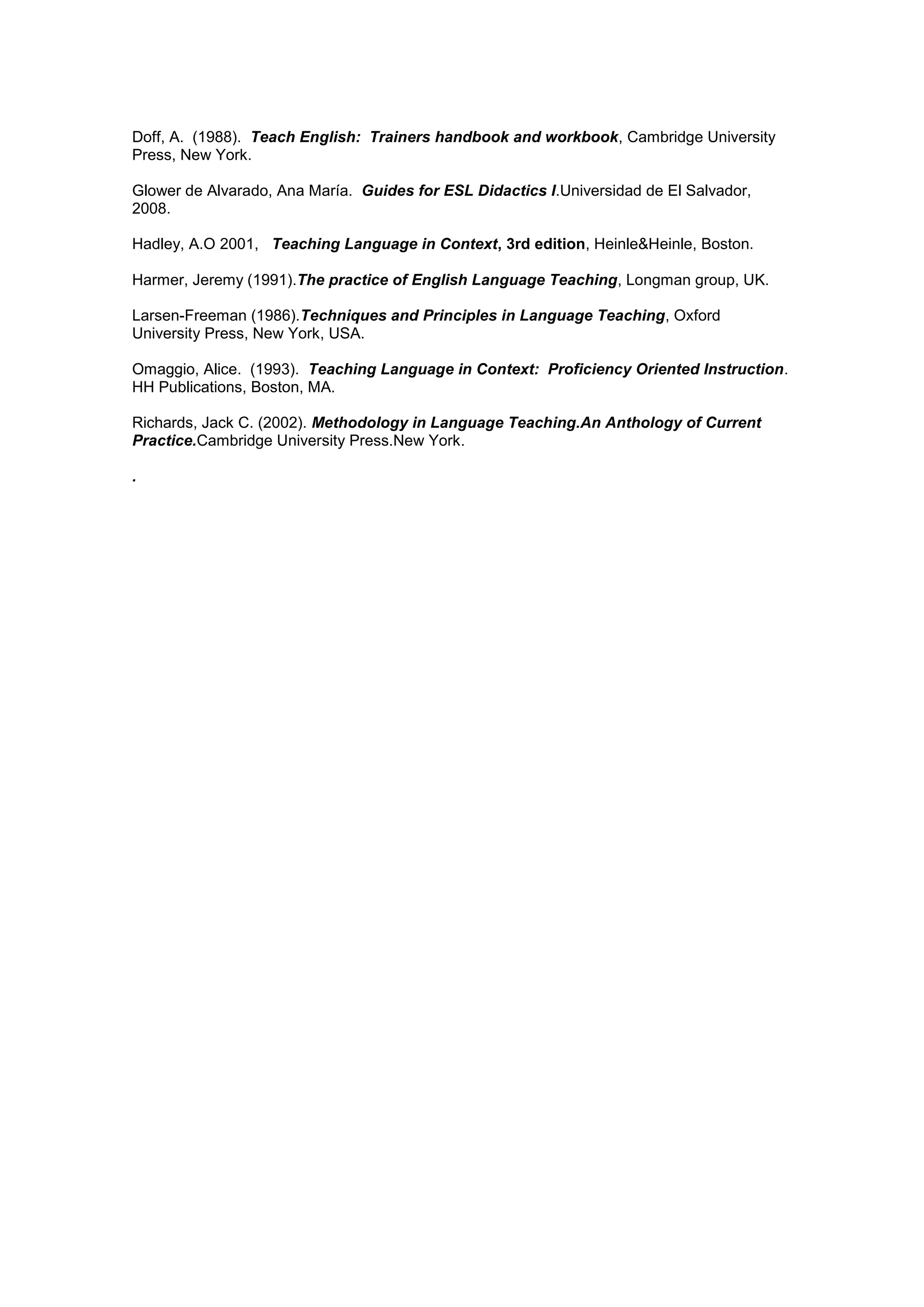 Doff, A. (1988). Teach English: Trainers handbook and workbook, Cambridge University
Press, New York.

Glower de Alvarado, Ana María. Guides for ESL Didactics I.Universidad de El Salvador,
2008.

Hadley, A.O 2001, Teaching Language in Context, 3rd edition, Heinle&Heinle, Boston.

Harmer, Jeremy (1991).The practice of English Language Teaching, Longman group, UK.

Larsen-Freeman (1986).Techniques and Principles in Language Teaching, Oxford
University Press, New York, USA.

Omaggio, Alice. (1993). Teaching Language in Context: Proficiency Oriented Instruction.
HH Publications, Boston, MA.

Richards, Jack C. (2002). Methodology in Language Teaching.An Anthology of Current
Practice.Cambridge University Press.New York.

.
 