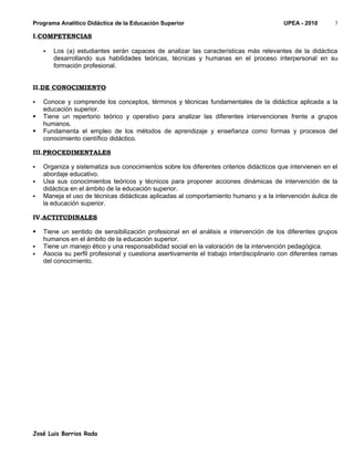 Programa Analítico Didáctica de la Educación Superior                                    UPEA - 2010        3

I.COMPETENCIAS

       Los (a) estudiantes serán capaces de analizar las características más relevantes de la didáctica
        desarrollando sus habilidades teóricas, técnicas y humanas en el proceso interpersonal en su
        formación profesional.


II.DE CONOCIMIENTO

   Conoce y comprende los conceptos, términos y técnicas fundamentales de la didáctica aplicada a la
    educación superior.
   Tiene un repertorio teórico y operativo para analizar las diferentes intervenciones frente a grupos
    humanos.
   Fundamenta el empleo de los métodos de aprendizaje y enseñanza como formas y procesos del
    conocimiento científico didáctico.

III.PROCEDIMENTALES

   Organiza y sistematiza sus conocimientos sobre los diferentes criterios didácticos que intervienen en el
    abordaje educativo.
   Usa sus conocimientos teóricos y técnicos para proponer acciones dinámicas de intervención de la
    didáctica en el ámbito de la educación superior.
   Maneja el uso de técnicas didácticas aplicadas al comportamiento humano y a la intervención áulica de
    la educación superior.

IV.ACTITUDINALES

   Tiene un sentido de sensibilización profesional en el análisis e intervención de los diferentes grupos
    humanos en el ámbito de la educación superior.
   Tiene un manejo ético y una responsabilidad social en la valoración de la intervención pedagógica.
   Asocia su perfil profesional y cuestiona asertivamente el trabajo interdisciplinario con diferentes ramas
    del conocimiento.




José Luis Barrios Rada
 