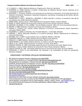 Programa Analítico Didáctica de la Educación Superior                                                         UPEA - 2010         6

 D´HAINAUT, L. (1985): Objetivos Didácticos y Programación. Oikos-Tau, Barcelona
 ESCRIBANO, A. (1998) Aprender a enseñar. Fundamentos de Didáctica General. Cuenca: ediciones de la
  Universidad de Castilla-La Mancha.
 ESCUDERO, T., «Enfoques modélicos en la evaluación de la enseñanza universitaria», III Jornadas Nacionales de
  Didáctica Universitaria: «Evaluación y Desarrollo Profesional». Las Palmas, Universidad de las Palmas, Servicio
  de Publicaciones, 1991.
 HARGREAVES, A.; EARL,L.; MOORE,Sh. y MANNING, S. (2001) Aprender a cambiar. La enseñanza más allá de
  las materias y los niveles. Barcelona: Octaedro.
 MARÍN VIADEL, Ricardo (coord.): (2003) Didáctica de la educación artística. Pearson; Madrid.
 MARÍN, R. (2003): Didáctica de la educación artística para Primaria. Pearson Educación. Madrid.
 MARTINEZ, VALCARCEL, N. (Dir.) (1998b): “Guía de Didáctica General”. DM/ I.C.E. de la Universidad de Murcia
 MEDINA, A (1988) Didáctica e interacción en el aula. Cincel Kapelusz. Madrid
 MEDINA, A. y Sevillano, M.L. (coords.) (1991). Didáctica: el curriculum, fundamentación, diseño, desarrollo y
  evaluación. Madrid: UNED.
 PALOMARES, A. (1996): La Didáctica, Hoy. Principios Básicos. L. Universidad. Albacete.
 PAREDES, J. (2000): Materiales didácticos en la práctica educativa. Madrid. Departamento de Didáctica y
  Teoría de la Educación.
 REYZÁBAL, M.ª V. (1993): La comunicación oral y su didáctica. Madrid: La Muralla.
 RODRÍGUEZ DIÉGUEZ, J.L. (1980). Didáctica General. Madrid: Cincel-Kapelusz.
 ROSALES, C. (1988) Didáctica. Núcleos fundamentales. Madrid, Narcea.
 SÁENZ BARRIO, O. (dir) (1992): Didáctica General. Un enfoque curricular. Madrid: Marfil.
 SÁENZ, O. (dir.) (1994). Didáctica General: Un enfoque curricular. Alcoy: Marfil.
 SÁNCHEZ TEJEDOR, M. (1987) Actividades didácticas para el conocimiento del medio. Madrid, Cincel.
 SÁNCHEZ, F. (Coord.) (2002): Didáctica de la Educación Física, Peason Educación, Madrid.
 SANCHO TEJEDOR, M. 1987. Actividades didácticas para el conocimiento del medio. Ed.Cincel. Madrid.
 TOMLINSON, C. (2001) El aula diversificada. Dar respuesta a las necesidades de todos los estudiantes.
  Barcelona: Octaedro.

        DIRECCIONES Y ENTORNOS VIRTUALES RECOMENDADOS

     RIE: Revista de Investigación Educativa. http://www.um.es/~depmide/RIE/
     EDUTEC: Revista Electrónica de Tecnología Educativa. http://www.uib.es/depart/gte/revelec.html
     Revista Electrónica de Investigación y Evaluación Educativa. http://www.uca.es/RELIEVE/
     HEURESIS. Revista Electrónica de Investigación Curricular y Educativa. http://www.uca.es/HEURESIS/
     Revista de Educación. http://www.ince.mec.es/reve du/revinfo.htm
     Perspectivas sistémicas. http://www.redsistemica.com.ar/
     Modelos de guías educativas. http://bib.us.es/guias
     http://escuela.med.puc.cl/paginas/publicaciones/ManualPed/DessPsicPreesc.html
     http://www.uned.es/webuned/pfp-ea/pfp/198.htm
     http://contexto-educativo.com.ar/2001/2/nota-03.htm. Año III. Numero 16
     www.educacion.ubvirtual.com
     Departamento de Teatro División de Cultura, Ministerio de Educación www.mineduc.cl/cultura.
     Fondo de Desarrollo de las Artes y la Cultura de Chile (FONDART) Ministerio de Educación de Chile www.fondart.cl.
     Editorial Magisterio comercialización libros de interés pedagógico, didáctico, científico y literario. www.magisterio.com.co/
     Grupo editorial Montserrate Programas de Informática especializados y Material Didáctico en español e inglés.
     www.edimonserrate.com.




    José Luis Barrios Rada
 