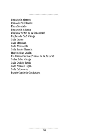 10
Plaza de la Merced
Plaza de Félix Sáenz
Plaza Montaño
Plaza de la Aduana
Plazuela Virgen de la Concepción
Explanada CAC Málaga
Calle Larios
Calle Strachan
Calle Alcazabilla
Calle Tomás Heredia
Muro de San Julián
Rio Guadalmedina (Puente de la Aurora)
Calles Soho Málaga
Calle Guillén Sotelo
Calle Alarcón Luján
Calle Calderería
Pasaje Conde de Cienfuegos
 
