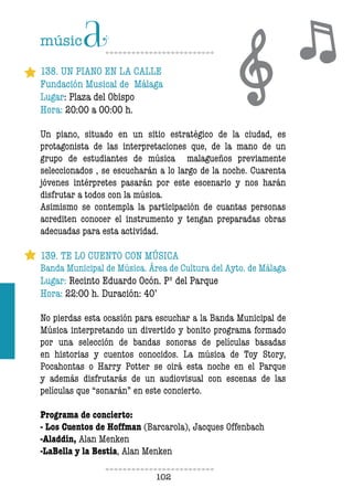 102102
138. UN PIANO EN LA CALLE
Fundación Musical de Málaga
Lugar: Plaza del Obispo
Hora: 20:00 a 00:00 h.
Un piano, situado en un sitio estratégico de la ciudad, es
protagonista de las interpretaciones que, de la mano de un
grupo de estudiantes de música malagueños previamente
seleccionados , se escucharán a lo largo de la noche. Cuarenta
jóvenes intérpretes pasarán por este escenario y nos harán
disfrutar a todos con la música.
Asimismo se contempla la participación de cuantas personas
acrediten conocer el instrumento y tengan preparadas obras
adecuadas para esta actividad.
139. TE LO CUENTO CON MÚSICA
Banda Municipal de Música. Área de Cultura del Ayto. de Málaga
Lugar: Recinto Eduardo Ocón. Pº del Parque
Hora: 22:00 h. Duración: 40’
No pierdas esta ocasión para escuchar a la Banda Municipal de
Música interpretando un divertido y bonito programa formado
por una selección de bandas sonoras de películas basadas
en historias y cuentos conocidos. La música de Toy Story,
Pocahontas o Harry Potter se oirá esta noche en el Parque
y además disfrutarás de un audiovisual con escenas de las
películas que “sonarán” en este concierto.
Programa de concierto:
- Los Cuentos de Hoffman (Barcarola), Jacques Offenbach
-Aladdin, Alan Menken
-LaBella y la Bestia, Alan Menken
 