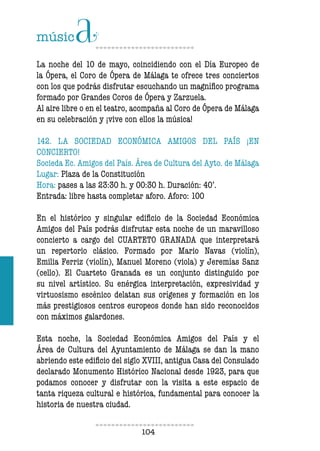 104104
La noche del 10 de mayo, coincidiendo con el Día Europeo de
la Ópera, el Coro de Ópera de Málaga te ofrece tres conciertos
con los que podrás disfrutar escuchando un magnífico programa
formado por Grandes Coros de Ópera y Zarzuela.
Al aire libre o en el teatro, acompaña al Coro de Ópera de Málaga
en su celebración y ¡vive con ellos la música!
142. LA SOCIEDAD ECONÓMICA AMIGOS DEL PAÍS ¡EN
CONCIERTO!
Socieda Ec. Amigos del País. Área de Cultura del Ayto. de Málaga
Lugar: Plaza de la Constitución
Hora: pases a las 23:30 h. y 00:30 h. Duración: 40’.
Entrada: libre hasta completar aforo. Aforo: 100
En el histórico y singular edificio de la Sociedad Económica
Amigos del País podrás disfrutar esta noche de un maravilloso
concierto a cargo del CUARTETO GRANADA que interpretará
un repertorio clásico. Formado por Mario Navas (violín),
Emilia Ferriz (violín), Manuel Moreno (viola) y Jeremías Sanz
(cello). El Cuarteto Granada es un conjunto distinguido por
su nivel artístico. Su enérgica interpretación, expresividad y
virtuosismo escénico delatan sus orígenes y formación en los
más prestigiosos centros europeos donde han sido reconocidos
con máximos galardones.
Esta noche, la Sociedad Económica Amigos del País y el
Área de Cultura del Ayuntamiento de Málaga se dan la mano
abriendo este edificio del siglo XVIII, antigua Casa del Consulado
declarado Monumento Histórico Nacional desde 1923, para que
podamos conocer y disfrutar con la visita a este espacio de
tanta riqueza cultural e histórica, fundamental para conocer la
historia de nuestra ciudad.
 