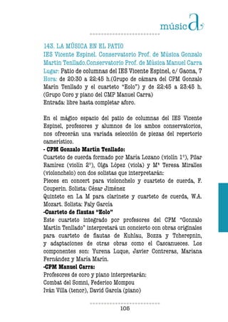 105105
143. LA MÚSICA EN EL PATIO
IES Vicente Espinel. Conservatorio Prof. de Música Gonzalo
Martin Tenllado.Conservatorio Prof. de Música Manuel Carra
Lugar: Patio de columnas del IES Vicente Espinel, c/ Gaona, 7
Hora: de 20:30 a 22:45 h.(Grupo de cámara del CPM Gonzalo
Marín Tenllado y el cuarteto “Eolo”) y de 22:45 a 23:45 h.
(Grupo Coro y piano del CMP Manuel Carra)
Entrada: libre hasta completar aforo.
En el mágico espacio del patio de columnas del IES Vicente
Espinel, profesores y alumnos de los ambos conservatorios,
nos ofrecerán una variada selección de piezas del repertorio
camerístico.
- CPM Gonzalo Martín Tenllado:
Cuarteto de cuerda formado por María Lozano (violín 1º), Pilar
Ramírez (violín 2º), Olga López (viola) y Mª Teresa Miralles
(violonchelo) con dos solistas que interpretarán:
Pieces en concert para violonchelo y cuarteto de cuerda, F.
Couperin. Solista: César Jiménez
Quinteto en La M para clarinete y cuarteto de cuerda, W.A.
Mozart. Solista: Faly García
-Cuarteto de flautas “Eolo”
Este cuarteto integrado por profesores del CPM “Gonzalo
Martín Tenllado” interpretará un concierto con obras originales
para cuarteto de flautas de Kuhlau, Bozza y Tcherepnin,
y adaptaciones de otras obras como el Cascanueces. Los
componentes son: Yurena Luque, Javier Contreras, Mariana
Fernández y María Marín.
-CPM Manuel Carra:
Profesores de coro y piano interpretarán:
Combat del Somni, Federico Mompou
Iván Villa (tenor), David García (piano)
 