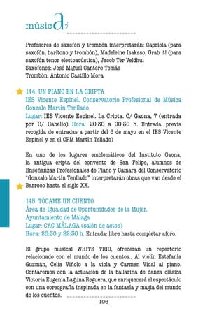 106106
Profesores de saxofón y trombón interpretarán: Capriola (para
saxofón, barítono y trombón), Madeleine Isaksso, Grab it! (para
saxofón tenor electoacústica), Jacob Ter Veldhui
Saxofones: José Miguel Cantero Tomás
Trombón: Antonio Castillo Mora
144. UN PIANO EN LA CRIPTA
IES Vicente Espinel. Conservatorio Profesional de Música
Gonzalo Martín Tenllado
Lugar: IES Vicente Espinel. La Cripta. C/ Gaona, 7 (entrada
por C/ Cabello) Hora: 20:30 a 00:30 h. Entrada: previa
recogida de entradas a partir del 6 de mayo en el IES Vicente
Espinel y en el CPM Martín Tellado)
En uno de los lugares emblemáticos del Instituto Gaona,
la antigua cripta del convento de San Felipe, alumnos de
Enseñanzas Profesionales de Piano y Cámara del Conservatorio
“Gonzalo Martín Tenllado” interpretarán obras que van desde el
Barroco hasta el siglo XX.
145. TÓCAME UN CUENTO
Área de Igualdad de Oportunidades de la Mujer.
Ayuntamiento de Málaga
Lugar: CAC MÁLAGA (salón de actos)
Hora: 20:30 y 22:30 h. Entrada: libre hasta completar aforo.
El grupo musical WHITE TRIO, ofrecerán un repertorio
relacionado con el mundo de los cuentos.. Al violín Estefanía
Guzmán, Celia Viñolo a la viola y Carmen Vidal al piano.
Contaremos con la actuación de la bailarina de danza clásica
Victoria Eugenia Laguna Reguera, que enriquecerá el espectáculo
con una coreografía inspirada en la fantasía y magia del mundo
de los cuentos.
 