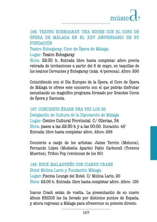107107
146. TEATRO ECHEGARAY. UNA NOCHE CON EL CORO DE
ÓPERA DE MÁLAGA EN EL XXV ANIVERSARIO DE SU
FUNDACIÓN
Teatro Echegaray. Coro de Ópera de Málaga
Lugar: Teatro Echegaray
Hora: 22:30 h. Entrada libre hasta completar aforo previa
retirada de invitaciones a partir del 6 de mayo, en taquillas de
los teatros Cervantes y Echegaray (máx. 4/persona). Aforo: 200
Coincidiendo con el Día Europeo de la Ópera, el Coro de Ópera
de Málaga te ofrece este concierto con el que podrás disfrutar
escuchando un magnífico programa formado por Grandes Coros
de Ópera y Zarzuela.
147. CONCIERTO ÉRASE UNA VEZ LOS 80
Delegación de Cultura de la Diputación de Málaga
Lugar: Centro Cultural Provincial. C/ Ollerías, 34
Hora: pases a las 22:30 h y a las 00:00. Duración: 45’
Entrada: libre hasta completar aforo. Aforo: 286
Concierto a cargo de los artistas: Jaime Terrón (Melocos),
Fernando López (Modestia Aparte) Pablo Carbonell (Toreros
Muertos), Triboo Pop (versiones de los 80)
148. ROCK MALAGUEÑO CON ICARUS CRASH
Hotel Molina Lario y Fundación Málaga
Lugar: Piscina Lounge del Hotel. C/ Molina Lario, 20
Hora: 22:00 h. Entrada: libre hasta completar aforo. Aforo: 100
Icarus Crash están de vuelta. La presentación de su nuevo
álbum ERIZOS les ha llevado por distintos puntos de España,
y ahora regresan a Málaga para ofrecernos su potente directo.
 