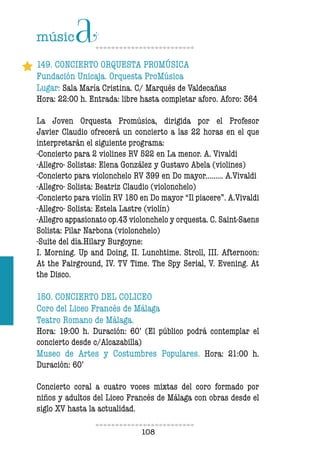 108108
149. CONCIERTO ORQUESTA PROMÚSICA
Fundación Unicaja. Orquesta ProMúsica
Lugar: Sala María Cristina. C/ Marqués de Valdecañas
Hora: 22:00 h. Entrada: libre hasta completar aforo. Aforo: 364
La Joven Orquesta Promúsica, dirigida por el Profesor
Javier Claudio ofrecerá un concierto a las 22 horas en el que
interpretarán el siguiente programa:
-Concierto para 2 violines RV 522 en La menor. A. Vivaldi
-Allegro- Solistas: Elena González y Gustavo Abela (violines)
-Concierto para violonchelo RV 399 en Do mayor......... A.Vivaldi
-Allegro- Solista: Beatriz Claudio (violonchelo)
-Concierto para violín RV 180 en Do mayor “Il piacere”. A.Vivaldi
-Allegro- Solista: Estela Lastre (violín)
-Allegro appasionato op.43 violonchelo y orquesta. C. Saint-Saens
Solista: Pilar Narbona (violonchelo)
-Suite del día.Hilary Burgoyne:
I. Morning. Up and Doing, II. Lunchtime. Stroll, III. Afternoon:
At the Fairground, IV. TV Time. The Spy Serial, V. Evening. At
the Disco.
150. CONCIERTO DEL COLICEO
Coro del Liceo Francés de Málaga
Teatro Romano de Málaga.
Hora: 19:00 h. Duración: 60’ (El público podrá contemplar el
concierto desde c/Alcazabilla)
Museo de Artes y Costumbres Populares. Hora: 21:00 h.
Duración: 60’
Concierto coral a cuatro voces mixtas del coro formado por
niños y adultos del Liceo Francés de Málaga con obras desde el
siglo XV hasta la actualidad.
 