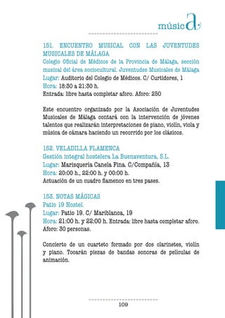 109109
151. ENCUENTRO MUSICAL CON LAS JUVENTUDES
MUSICALES DE MÁLAGA
Colegio Oficial de Médicos de la Provincia de Málaga, sección
musical del área sociocultural. Juventudes Musicales de Málaga
Lugar: Auditorio del Colegio de Médicos. C/ Curtidores, 1
Hora: 18:30 a 21:30 h.
Entrada: libre hasta completar aforo. Aforo: 250
Este encuentro organizado por la Asociación de Juventudes
Musicales de Málaga contará con la intervención de jóvenes
talentos que realizarán interpretaciones de piano, violín, viola y
música de cámara haciendo un recorrido por los clásicos.
152. VELADILLA FLAMENCA
Gestión integral hostelera La Buenaventura, S.L.
Lugar: Marisquería Canela Fina. C/Compañía, 13
Hora: 20:00 h., 22:00 h. y 00:00 h.
Actuación de un cuadro flamenco en tres pases.
153. NOTAS MÁGICAS
Patio 19 Hostel.
Lugar: Patio 19. C/ Mariblanca, 19
Hora: 21:00 h. y 22:00 h. Entrada: libre hasta completar aforo.
Aforo: 30 personas.
Concierto de un cuarteto formado por dos clarinetes, violín
y piano. Tocarán piezas de bandas sonoras de películas de
animación.
 