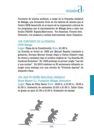 111111
Concierto de música andalusí, a cargo de la Orquesta Andalusí
de Málaga, una formación fruto de los talleres de música que el
Centro EHM desarrolló en el marco de la cooperación cultural de
los programas que el Ayuntamiento de Málaga lleva a cabo con
fondos FEDER- España-Marruecos. Voz flamenca: Vicente Gelo.
Dirección, voz andalusí y solista instrumental: Amín Chaachoo.
158. CONCIERTO DE LA GUARDIA
COPE Málaga
Lugar: Plaza de la Constitución Hora: 21:30 h.
La Guardia se formó en 1982 por Manuel España (cantante y
guitarra), Enrique Moreno Conejo (bajo) y Carlos Gilabert (caja
de ritmos y teclados) bajo el nombre original de “La Guardia del
Cardenal Rochelieu”. En 1983 publican su primer single “Las mil
y una noches”. En 2013 celebran su 30 aniversario editando un
single como anticipo con una versión de “Viviendo deprisa” de
Alejandro Sanz.
159. HAZ TU SUEÑO REALIDAD, GRÁBALO
Music Master S.L. Fundación Málaga. Boxsueños
Lugar: Plaza de Félix Sáenz Hora: 19:00 h. a 01:00 h.; 19:00 a
21:00 h. Grabación de cantantes; 21:00 a 21:30 h. Taller Cómo
se graba un spot; 21:30 a 01:00 h. Grabación de bandas
 