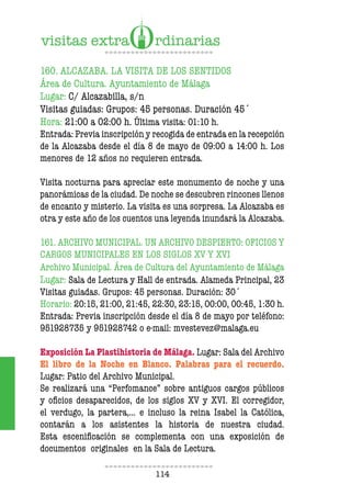 114
160. ALCAZABA. LA VISITA DE LOS SENTIDOS
Área de Cultura. Ayuntamiento de Málaga
Lugar: C/ Alcazabilla, s/n
Visitas guiadas: Grupos: 45 personas. Duración 45´
Hora: 21:00 a 02:00 h. Última visita: 01:10 h.
Entrada: Previa inscripción y recogida de entrada en la recepción
de la Alcazaba desde el día 8 de mayo de 09:00 a 14:00 h. Los
menores de 12 años no requieren entrada.
Visita nocturna para apreciar este monumento de noche y una
panorámicas de la ciudad. De noche se descubren rincones llenos
de encanto y misterio. La visita es una sorpresa. La Alcazaba es
otra y este año de los cuentos una leyenda inundará la Alcazaba.
161. ARCHIVO MUNICIPAL. UN ARCHIVO DESPIERTO: OFICIOS Y
CARGOS MUNICIPALES EN LOS SIGLOS XV Y XVI
Archivo Municipal. Área de Cultura del Ayuntamiento de Málaga
Lugar: Sala de Lectura y Hall de entrada. Alameda Principal, 23
Visitas guiadas. Grupos: 45 personas. Duración: 30´
Horario: 20:15, 21:00, 21:45, 22:30, 23:15, 00:00, 00:45, 1:30 h.
Entrada: Previa inscripción desde el día 8 de mayo por teléfono:
951928735 y 951928742 o e-mail: mvestevez@malaga.eu
Exposición La Plastihistoria de Málaga. Lugar: Sala del Archivo
El libro de la Noche en Blanco. Palabras para el recuerdo.
Lugar: Patio del Archivo Municipal.
Se realizará una “Perfomance” sobre antiguos cargos públicos
y oficios desaparecidos, de los siglos XV y XVI. El corregidor,
el verdugo, la partera,... e incluso la reina Isabel la Católica,
contarán a los asistentes la historia de nuestra ciudad.
Esta escenificación se complementa con una exposición de
documentos originales en la Sala de Lectura.
 