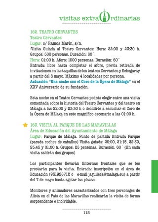 115
162. TEATRO CERVANTES
Teatro Cervantes
Lugar: c/ Ramos Marín, s/n.
-Visita Guiada al Teatro Cervantes: Hora: 22:00 y 23:30 h.
Grupos: 500 personas. Duración: 60´.
Hora: 01:00 h. Aforo: 1000 personas. Duración: 60´
Entrada: libre hasta completar el aforo, previa retirada de
invitaciones en las taquillas de los teatros Cervantes y Echegaray
a partir del 6 mayo. Máximo 4 localidades por persona.
Actuación “Una noche con el Coro de la Ópera de Málaga” en el
XXV Aniversario de su fundación.
Esta noche en el Teatro Cervantes podrás elegir entre una visita
comentada sobre la historia del Teatro Cervantes y del teatro en
Málaga a las 22:00 y 23:30 h o decidirte a escuchar el Coro de
la Ópera de Málaga en este magnífico escenario a las 01:00 h.
163. VISITA AL PARQUE DE LAS MARAVILLAS
Área de Educación del Ayuntamiento de Málaga
Lugar: Parque de Málaga. Punto de partida Entrada Parque
(parada coches de caballos) Visita guiada: 20:00, 21:15, 22:30,
23:45 y 01:00 h. Grupos: 25 personas. Duración: 60´ (En cada
visita saldrán dos grupos)
Los participantes llevarán linternas frontales que se les
prestarán para la visita. Entrada: inscripción en el área de
Educación (951928712 o e-mail jaguilera@malaga.eu) a partir
del 7 de mayo hasta agotar las plazas.
Monitores y animadores caracterizados con tres personajes de
Alicia en el País de las Maravillas realizarán la visita de forma
sorprendente e inolvidable.
 