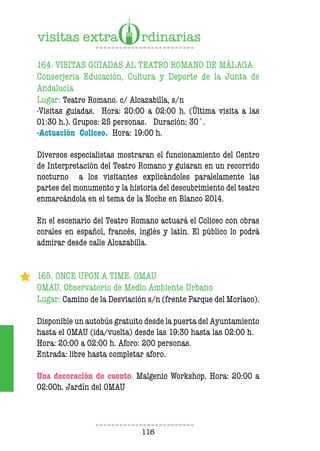 116
164. VISITAS GUIADAS AL TEATRO ROMANO DE MÁLAGA
Conserjeria Educación, Cultura y Deporte de la Junta de
Andalucía
Lugar: Teatro Romano. c/ Alcazabilla, s/n
-Visitas guiadas. Hora: 20:00 a 02:00 h. (Última visita a las
01:30 h.). Grupos: 25 personas. Duración: 30´.
-Actuación Coliceo. Hora: 19:00 h.
Diversos especialistas mostraran el funcionamiento del Centro
de Interpretación del Teatro Romano y guiaran en un recorrido
nocturno a los visitantes explicándoles paralelamente las
partes del monumento y la historia del descubrimiento del teatro
enmarcándola en el tema de la Noche en Blanco 2014.
En el escenario del Teatro Romano actuará el Coliceo con obras
corales en español, francés, inglés y latín. El público lo podrá
admirar desde calle Alcazabilla.
165. ONCE UPON A TIME. OMAU
OMAU. Observatorio de Medio Ambiente Urbano
Lugar: Camino de la Desviación s/n (frente Parque del Morlaco).
Disponible un autobús gratuito desde la puerta del Ayuntamiento
hasta el OMAU (ida/vuelta) desde las 19:30 hasta las 02:00 h.
Hora: 20:00 a 02:00 h. Aforo: 200 personas.
Entrada: libre hasta completar aforo.
Una decoración de cuento. Malgenio Workshop. Hora: 20:00 a
02:00h. Jardín del OMAU
 
