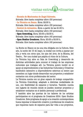 119
- Escuela de Marionetas de Ángel Calvente.
Entrada: libre hasta completar aforo (50 personas)
- La Térmica en Danza. Hora: 22:00 h.
Entrada: libre hasta completar aforo (30 personas)
- Central de Actuantes. Hora: a partir de las 21:00 h.
Entrada: libre hasta completar aforo (40 personas)
- Open Coworking. Hora: 20:00 a 02:00 h.
Entrada: libre hasta completar aforo (40 personas)
- Open Studios Creadores. Hora: 20:00 a 02:00 h.
Entrada: libre hasta completar aforo (40 personas)
La Noche en Blanco es ya una cita obligada con la Cultura. Este
año, la noche del 10 de mayo, la ciudad nos invita a pasear por
ella y verla con otros ojos, los ojos del Arte, de la Música, del
Teatro… Ver una ciudad que palpita al ritmo de la Cultura.
La Térmica hoy abre su Sala de Coworking y desarrollo de
distintas actividades para conocer el trabajo de las empresas
culturales que trabajan allí. La Térmica quiere incidir en el
apoyo al emprendimiento y las Industrias Culturales y Creativas
haciéndolo extensivo a emprendedores externos al centro que
necesiten un lugar donde desarrollar sus proyectos y establecer
contactos con otros profesionales del sector.
La Térmica cuenta con un gran espacio de trabajo compartido:
La Térmica Coworking, adaptado a distintas modalidades de
uso, con flexibilidad de espacios y horarios. También cuenta
con lugares de reunión donde se pueden mostrar proyectos y
establecer contactos en el ámbito personal o profesional.
Y también abre las puertas de los talleres de los artistas
participantes en el programa de Creadores 2014. Open Studios
Creadores. Este programa de apoyo a la creación contemporánea
busca impulsar el desarrollo creativo y profesional de creadores
que requieran tanto de espacios para dar vida a sus proyectos,
 