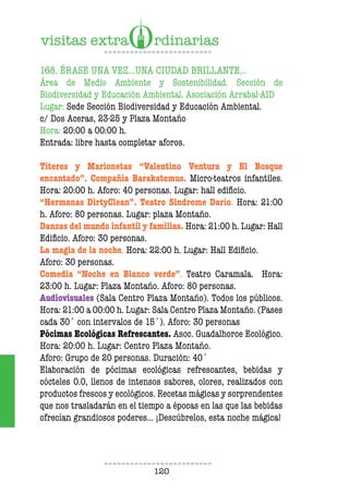 120
168. ÉRASE UNA VEZ…UNA CIUDAD BRILLANTE…
Área de Medio Ambiente y Sostenibilidad. Sección de
Biodiversidad y Educación Ambiental. Asociación Arrabal-AID
Lugar: Sede Sección Biodiversidad y Educación Ambiental.
c/ Dos Aceras, 23-25 y Plaza Montaño
Hora: 20:00 a 00:00 h.
Entrada: libre hasta completar aforos.
Títeres y Marionetas “Valentino Ventura y El Bosque
encantado”. Compañía Barakatemus. Micro-teatros infantiles.
Hora: 20:00 h. Aforo: 40 personas. Lugar: hall edificio.
“Hermanas DirtyClean”. Teatro Sindrome Darío. Hora: 21:00
h. Aforo: 80 personas. Lugar: plaza Montaño.
Danzas del mundo infantil y familias. Hora: 21:00 h. Lugar: Hall
Edificio. Aforo: 30 personas.
La magia de la noche. Hora: 22:00 h. Lugar: Hall Edificio.
Aforo: 30 personas.
Comedia “Noche en Blanco verde”. Teatro Caramala. Hora:
23:00 h. Lugar: Plaza Montaño. Aforo: 80 personas.
Audiovisuales (Sala Centro Plaza Montaño). Todos los públicos.
Hora: 21:00 a 00:00 h. Lugar: Sala Centro Plaza Montaño. (Pases
cada 30´ con intervalos de 15´). Aforo: 30 personas
Pócimas Ecológicas Refrescantes. Asoc. Guadalhorce Ecológico.
Hora: 20:00 h. Lugar: Centro Plaza Montaño.
Aforo: Grupo de 20 personas. Duración: 40´
Elaboración de pócimas ecológicas refrescantes, bebidas y
cócteles 0.0, llenos de intensos sabores, olores, realizados con
productos frescos y ecológicos. Recetas mágicas y sorprendentes
que nos trasladarán en el tiempo a épocas en las que las bebidas
ofrecían grandiosos poderes… ¡Descúbrelos, esta noche mágica!
 