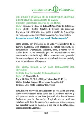123
172. LUCES Y SOMBRAS EN EL CEMENTERIO HISTÓRICO
DE SAN MIGUEL. Ayuntamiento de Málaga.
Dirección Cementerio Histórico de San Miguel.
Lugar: Cementerio Histórico de San Miguel. Plaza del Patrocinio
Hora: 20:00 Visitas guiadas. 3 Grupos: 25 personas.
Duración: 45´. Entrada: inscripción a partir del 7 de mayo
en: http://parcema.com/historicosanmiguel/inscripcion/
Actuación musical del grupo vocal “Arsis ensemble”
Visita guiada, por profesores de la UMA y conocedores de la
cultura malagueña. Nos enseñarán la cultura funeraria, los
monumentos, arquitectura, imágenes, forja, a través de los
cuales haremos un recorrido por los acontecimientos que
marcaron la historia del siglo XIX en nuestra ciudad, que están
íntimamente ligados a la construcción del recinto monumental y
a los personajes que allí reposan.
173. VISITA GUIADA A LA CASA HERMANDAD DEL
SEPULCRO
Cultopía. Real Hermandad del Santo Sepulcro
Lugar: c/ Alcazabilla, 5
Hora: 20:00 a 01:00 h. (Última visita a las 00:40 h.)
Visitas guiadas. Grupos: 20 personas. Duración: 30´
Entrada: Libre hasta completar los grupos
Arte, historia y devoción se dan la mano en esta visita nocturna,
donde descubriremos, entre otros, los maravillosos enseres y
el impresionante trono que hace justo 90 años diseñó Moreno
Carbonero para la Hermandad. Inspirado en un auténtico
catafalco, está lleno de simbología, una obra de arte que superó
las expectativas en su momento y que hoy en día sigue siendo
verdaderamente admirable.
 