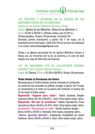 125
176. HISTORIA Y LEYENDAS DE LA IGLESIA DE LOS
MÁRTIRES NOCHE EN LOS MÁRTIRES
Iglesia de los Santos Mártires Ciriaco y Paula
Lugar: Iglesia de los Mártires. Plaza de los Mártires, 1
Hora: 21:00 a 02:00 h. (Última visita a las 01:30 h.)
Visitas guiadas. Grupos: 30 personas. Duración 45´.
Entrada: previa inscripción a partir del 7 de mayo, en la
secretaria de la Parroquia, (952 212 724 en horario de mañana)
o al e.mail: martiresmalaga@gmail.com.
Visita a la iglesia parroquial de los Santos Mártires Ciriaco y
Paula con un recorrido por la fe, la historia y el arte de este
templo con más de 500 años de historia.
177. UN RECORRIDO POR EL I.E.S.VICENTE ESPINEL
(GAONA) I.E.S. Vicente Espinel (Gaona)
Lugar: C/ Gaona, 7 Hora: 21:30 a 22:30 h. Grupo: 35 personas.
Visita Guiada al Patrimonio del Centro
Entrada para la Visita Guiada: previa retirada de invitación.
La mitad de las entradas se podrán recoger a partir del 5 mayo
en conserjería y el resto en la puerta del Instituto el mismo día
10 de mayo 2 horas antes.
Exposición “Lugares para soñar”. David Jiménez Berges
(pintura) Hora: 20; 00 a 02:00 h. Entr: libre hasta compl. aforo.
Exposición “Un mar de esculturas”. Rafael Salvatierra Vivar
(escultura) Hora: 20:00 a 01:00 h. Entr: libre hasta compl. aforo.
Instalación “El principio de todo”. David Jiménez Berges
Hora; 20:00 a 02:00 h. Entrada: libre hasta completar aforo.
“Gaona. Aparente Quietud”. Instalación fotográfica de Jesús
Jiménez. Hora: 20:00 a 02:00 h. Entr: libre hasta compl. aforo.
 