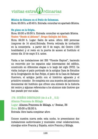 126
Música de Cámara en el Patio de Columnas.
Hora: 20:30 h. a 23:45 h. Entrada: consultar en apartado Música.
Un piano en la Cripta.
Hora: 20:30 a 00:30 h. Entrada: consultar en apartado Música.
Teatro “Desde el Abismo”. Grupo Callejón del Gato.
Hora: 22:00 h. Lugar: Salón de actos. Aforo: 220 personas
(mayores de 14 años).Entrada: Previa retirada de invitación
en la conserjería a partir del 5 de mayo, del Centro (100
localidades) y el resto en la puerta de acceso al Instituto el
mismo día 10 de mayo 2 h. antes.
Visita a las instalaciones del IES “Vicente Espinel”, haciendo
un recorrido por los espacios más interesantes del edificio,
construido en diferentes etapas a lo largo del siglo XVIII. La
visita incluye el patio porticado de la antigua Casa de Estudios
de la Congregación de San Felipe, el patio de la Casa de Baltasar
Guerrero, el antiguo jardín con el histórico aguacate y el
primitivo comedor. Se completa con una muestra del patrimonio
documental del Instituto que ofrece una síntesis de la historia
del centro y algunas referencias a los alumnos más ilustres que
han pasado por sus aulas.
178. SUEÑOS DERIVADOS (de A a B _ 0.2)
Alianza Francesa de Málaga
Lugar: Alianza Francesa de Málaga. c/ Beatas, 36
Hora: 20:00 a 02:00 h.
Entrada: libre hasta completar aforo
Conoce nuestra nueva sede; esta noche, te presentamos dos
instalaciones audiovisuales y musicales: crear colaboraciones,
sinergias entre Francia y España, entre Francia y Málaga.
 