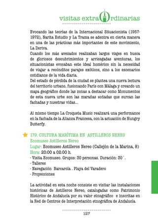 127
Evocando las teorías de la Internacional Situacionista (1957-
1972), Narita Estudio y La Trama se adentra en cierta manera
en una de las prácticas más importantes de este movimiento,
La Deriva.
Cuando los más avezados realizaban largos viajes en busca
de gloriosos descubrimientos y arriesgadas aventuras, los
situacionistas evocaban este ideal homérico sin la necesidad
de viajar a recónditos parajes exóticos, sino a los escenarios
cotidianos de la vida diaria.
Del estado de pérdida de la ciudad se plantea una nueva lectura
del territorio urbano, fusionando París con Málaga y creando un
mapa geográfico donde las zonas a destacar como Monumentos
de esta nueva urbe son las marañas soñadas que surcan las
fachadas y nuestras vidas…
Al mismo tiempo La Croqueta Music realizará una performance
en la fachada de la Alianza Francesa, con la actuación de Hungry
Butterfy.
179. CULTURA MARÍTIMA EN ASTILLEROS NEREO
Ecomuseo Astilleros Nereo
Lugar: Ecomuseo Astilleros Nereo (Callejón de la Marina, 8)
Hora: 20:00 a 02:00 h.
- Visita Ecomuseo. Grupos: 30 personas. Duración: 30´.
- Talleres
- Navegación Barcarola . Playa del Varadero
- Proyecciones
La actividad en esta noche consiste en visitar las instalaciones
históricas de Astilleros Nereo, catalogadas como Patrimonio
Histórico de Andalucía por su valor etnográfico e inscritas en
la Red de Centros de Interpretación etnográfica de Andalucía.
 