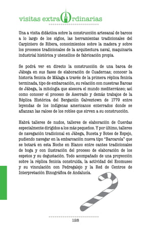 128
Una a visita didáctica sobre la construcción artesanal de barcos
a lo largo de los siglos, las herramientas tradicionales del
Carpintero de Ribera, conocimientos sobre la madera y sobre
los procesos tradicionales de la arquitectura naval, maquinaria
industrial histórica y utensilios de fabricación propia.
Se podrá ver en directo la construcción de una barca de
Jábega en sus fases de elaboración de Cuadernas; conocer la
historia fenicia de Málaga a través de la primera réplica fenicia
terminada, tipo de embarcación, su relación con nuestras Barcas
de Jábega, la mitología que atesora el mundo mediterráneo; así
como conocer el proceso de Aserrado y demás trabajos de la
Réplica Histórica del Bergantín Galveztown de 1779 entre
leyendas de los indígenas americanos enterrados donde se
afianzan las raíces de los robles que sirven a su construcción.
Habrá talleres de nudos, talleres de elaboración de Cuerdas
especialmente dirigidos a los más pequeños. Y por último, talleres
de navegación tradicional en Jábega, Buceta y Botes de Espejo,
pudiendo navegar en la embarcación nueva tipo “Barcarola” que
se botará en esta Noche en Blanco entre cantes tradicionales
de boga y con ilustración del proceso de elaboración de los
espetos y su degustación. Todo acompañado de una proyección
sobre la réplica fenicia construida, la actividad del Ecomuseo
y su vinculación con Pedregalejo y la Red de Centros de
Interpretación Etnográfica de Andalucía.
 