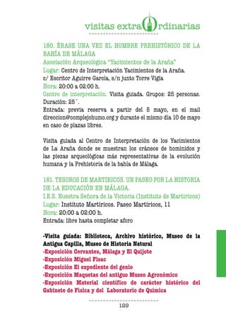 129
180. ÉRASE UNA VEZ EL HOMBRE PREHISTÓRICO DE LA
BAHÍA DE MÁLAGA
Asociación Arqueológica “Yacimientos de la Araña”
Lugar: Centro de Interpretación Yacimientos de la Araña.
c/ Escritor Aguirre García, s/n junto Torre Vigía
Hora: 20:00 a 02:00 h.
Centro de interpretación. Visita guiada. Grupos: 25 personas.
Duración: 25´.
Entrada: previa reserva a partir del 5 mayo, en el mail
direccion@complejohumo.org y durante el mismo día 10 de mayo
en caso de plazas libres.
Visita guiada al Centro de Interpretación de los Yacimientos
de La Araña donde se muestran los cráneos de homínidos y
las piezas arqueológicas más representativas de la evolución
humana y la Prehistoria de la bahía de Málaga.
181. TESOROS DE MARTIRICOS. UN PASEO POR LA HISTORIA
DE LA EDUCACIÓN EN MÁLAGA.
I.E.S. Nuestra Señora de la Victoria (Instituto de Martiricos)
Lugar: Instituto Martiricos. Paseo Martiricos, 11
Hora: 20:00 a 02:00 h.
Entrada: libre hasta completar aforo
-Visita guiada: Biblioteca, Archivo histórico, Museo de la
Antigua Capilla, Museo de Historia Natural
-Exposición Cervantes, Málaga y El Quijote
-Exposición Miguel Fisac
-Exposición El expediente del genio
-Exposición Maquetas del antiguo Museo Agronómico
-Exposición Material científico de carácter histórico del
Gabinete de Física y del Laboratorio de Química
 