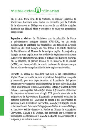 130
En el I.E.S. Ntra. Sra. de la Victoria, el popular Instituto de
Martiricos, haremos esta Noche un recorrido por la historia
de la educación en Málaga en el marco de un edificio singular
diseñado por Miguel Fisac y poniendo en valor un patrimonio
excepcional.
Espacios a visitar: La Biblioteca con la colección de libros
y publicaciones antiguas (siglos XVIII-XX), en un fondo
bibliográfico de veintidós mil volúmenes; Los fondos del Archivo
histórico: del Real Colegio de San Telmo a Instituto Nacional
de Bachillerato; el Museo de la antigua capilla. Iconografía y
liturgia en una capilla que fue modelo de experimentación para
la posterior arquitectura de Fisac y el Museo de Historia Natural.
En la práctica, el primer museo de la historia de la ciudad
(s.XIX), con la exposición de medio centenar de ejemplares que
dan carácter de excepcionalidad a este espacio museístico.
Durante la visita se accederá también a las exposiciones:
Miguel Fisac, a través de una exposición fotográfica, maqueta
y recorrido por sus dependencias; el Expediente del genio:
exámenes y documentos administrativos de unos niños llamados
Pablo Ruiz Picasso, Vicente Aleixandre, Ortega y Gasset, Severo
Ochoa…; las maquetas del antiguo Museo Agronómico. Colección
de maquetas elaboradas en el siglo XIX para la docencia en la
asignatura de Agricultura; Exposición de material científico de
carácter histórico del Gabinete de Física y del Laboratorio de
Química y a la Exposición Cervantes, Málaga y El Quijote con la
colaboración del Gabinete Pedagógico de Bellas Artes de Málaga,
el Instituto exhibe durante la Noche en Blanco la exposición
Cervantes, Málaga y El Quijote, que pretende dar a conocer la
vinculación de Cervantes y Málaga mediante el acercamiento a
la época y su cultura material.
 