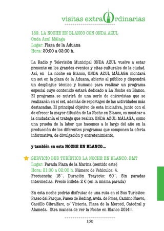 135
189. LA NOCHE EN BLANCO CON ONDA AZUL
Onda Azul Málaga
Lugar: Plaza de la Aduana
Hora: 20:00 a 02:00 h.
La Radio y Televisión Municipal ONDA AZUL vuelve a estar
presente en los grandes eventos y citas culturales de la ciudad.
Así, en La noche en Blanco, ONDA AZUL MÁLAGA montará
un set en la plaza de la Aduana, abierto al público y dispondrá
un despliegue técnico y humano para realizar un programa
especial cuyo contenido estará dedicado a La Noche en Blanco.
El programa se nutrirá de una serie de entrevistas que se
realizarán en el set, además de reportajes de las actividades más
destacadas. El principal objetivo de esta iniciativa, junto con el
de ofrecer la mayor difusión de La Noche en Blanco, es mostrar a
la ciudadanía el trabajo que realiza ONDA AZUL MÁLAGA, como
una prueba de la labor que hacemos a lo largo del año en la
producción de los diferentes programas que componen la oferta
informativa, de divulgación y entretenimiento.
y también en esta NOCHE EN BLANCO…
SERVICIO BUS TURÍSTICO LA NOCHE EN BLANCO. EMT
Lugar: Parada Plaza de la Marina (sentido este)
Hora: 21:00 a 02:00 h. Número de Vehículos: 4.
Frecuencia: 15´. Duración Trayecto: 60´. Sin paradas
intermedias. Precio Billete: 2 € (en la misma parada)
En esta noche podrás disfrutar de una ruta en el Bus Turístico:
Paseo del Parque, Paseo de Reding, Avda. de Pries, Camino Nuevo,
Castillo Gibralfaro, c/ Victoria, Plaza de la Merced, Catedral y
Alameda. Otra manera de ver la Noche en Blanco 2014!!.
 
