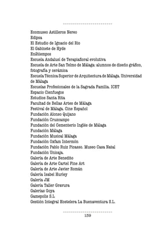 139
Ecomuseo Astilleros Nereo
Edipsa
El Estudio de Ignacio del Rio
El Gabinete de Hyde
En2tiempos
Escuela Andalusí de Terapiafloral evolutiva
Escuela de Arte San Telmo de Málaga: alumnos de diseño gráfico,
fotografía y cerámica
Escuela Técnica Superior de Arquitectura de Málaga. Universidad
de Málaga
Escuelas Profesionales de la Sagrada Familia. ICET
Espacio Cienfuegos
Estudios Santa Rita
Facultad de Bellas Artes de Málaga
Festival de Málaga. Cine Español
Fundación Alonso Quijano
Fundación Cruzcampo
Fundación del Cementerio Inglés de Málaga
Fundación Málaga
Fundación Musical Málaga
Fundación Oxfam Intermón
Fundación Pablo Ruiz Picasso. Museo Casa Natal
Fundación Unicaja.
Galería de Arte Benedito
Galería de Arte Cartel Fine Art
Galería de Arte Javier Román
Galería Isabel Hurley
Galería JM
Galería Taller Gravura
Galerías Goya
Gamepolis S.L
Gestión Integral Hostelera La Buenaventura S.L.
 