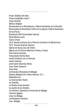 140
Grupo Callejón del Gato
Grupo fotográfico Aula 7
Grajo Rockola
Helena Delgado
Hermandad de la Humillación y María Santísima de la Estrella
Hermandad del Santísimo Cristo de la Agonía y María Santísima
de las Penas
Hostelería IES Universidad Laboral
Hotel Molina Lario
Icarus Crash
I.E.S. Nuestra Señora de la Victoria (Instituto de Martiricos)
I.E.S. Vicente Espinel (Gaona)
Iglesia de Santa Ana del Cister
Iglesia de los Santos Mártires Ciriaco y Paula
Inés García Guzmán
Inmaculada García Haro
Jardín Botánico de La Cónsula
Jesús Jiménez
José David Albarrán Pérez
Juan Pablo Gamarro
Juan Real
Juventudes Musicales de Málaga
Kaleido Málaga Port (Disco Marina, S.L.)
Kipfer&Lover
La Duermevela Teatro
La Guardia
La Huella Comunicación
La madre de los Beatles
La Térmica. Diputación Provincial de Málaga
Librería Agapea
Liceo de Málaga.
LosVendaval Colectivo
Luis Hidalgo
 
