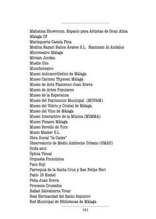141
Mahatma Showroom. Espacio para Artistas de Gran Alma
Málaga CF
Marisquería Canela Fina
Medina Nazarí Baños Árabes S.L. Hammam Al Andalus
Microteatro Málaga
Miriam Jordán
Muelle Uno
Munchoteatro
Museo Automovilístico de Málaga
Museo Carmen Thyssen Málaga
Museo de Arte Flamenco Juan Breva
Museo de Artes Populares
Museo de la Esperanza
Museo del Patrimonio Municipal (MUPAM)
Museo del Vidrio y Cristal de Málaga
Museo del Vino de Málaga
Museo Interactivo de la Música (MIMMA)
Museo Picasso Málaga
Museo Revello de Toro
Music Master S.L.
Obra Social “la Caixa”
Observatorio de Medio Ambiente Urbano (OMAU)
Onda azul
Óptica Visual
Orquesta Promúsica
Paco Roji
Parroquia de la Santa Cruz y San Felipe Neri
Patio 19 Hostel
Peña Juan Breva
Procesos Cruzados
Rafael Salvatierra Vivar
Real Hermandad del Santo Sepulcro
Red Municipal de Bibliotecas de Málaga
 