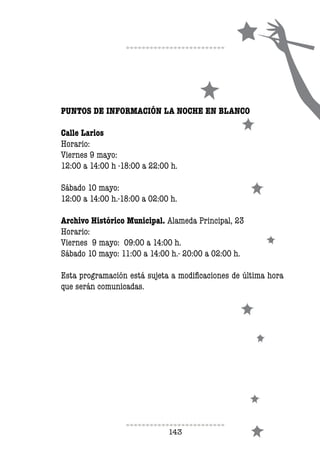 143
PUNTOS DE INFORMACIÓN LA NOCHE EN BLANCO
Calle Larios
Horario:
Viernes 9 mayo:
12:00 a 14:00 h -18:00 a 22:00 h.
Sábado 10 mayo:
12:00 a 14:00 h.-18:00 a 02:00 h.
Archivo Histórico Municipal. Alameda Principal, 23
Horario:
Viernes 9 mayo: 09:00 a 14:00 h.
Sábado 10 mayo: 11:00 a 14:00 h.- 20:00 a 02:00 h.
	
Esta programación está sujeta a modificaciones de última hora
que serán comunicadas.
 