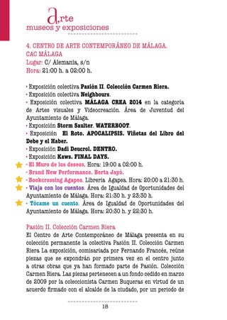 18
4. CENTRO DE ARTE CONTEMPORÁNEO DE MÁLAGA.
CAC MÁLAGA
Lugar: C/ Alemania, s/n
Hora: 21:00 h. a 02:00 h.
· Exposición colectiva Pasión II. Colección Carmen Riera.
· Exposición colectiva Neighbours.
· Exposición colectiva MÁLAGA CREA 2014 en la categoría
de Artes visuales y Videocreación. Área de Juventud del
Ayuntamiento de Málaga.
· Exposición Storm Saulter. WATERBOOT.
· Exposición El Roto. APOCALIPSIS. Viñetas del Libro del
Debe y el Haber.
· Exposición Dadi Deucrol. DENTRO.
· Exposición Kaws. FINAL DAYS.
· El Muro de los deseos. Hora: 19:00 a 02:00 h.
· Brand New Performance. Berta Jayó.
· Bookcrossing Agapea. Libreria Agapea. Hora: 20:00 a 21:30 h.
· Viaja con los cuentos. Área de Igualdad de Oportunidades del
Ayuntamiento de Málaga. Hora: 21:30 h. y 23:30 h.
· Tócame un cuento. Área de Igualdad de Oportunidades del
Ayuntamiento de Málaga. Hora: 20:30 h. y 22:30 h.
Pasión II. Colección Carmen Riera
El Centro de Arte Contemporáneo de Málaga presenta en su
colección permanente la colectiva Pasión II. Colección Carmen
Riera La exposición, comisariada por Fernando Francés, reúne
piezas que se expondrán por primera vez en el centro junto
a otras obras que ya han formado parte de Pasión. Colección
Carmen Riera. Las piezas pertenecen a un fondo cedido en marzo
de 2009 por la coleccionista Carmen Buqueras en virtud de un
acuerdo firmado con el alcalde de la ciudado, por un periodo de
 