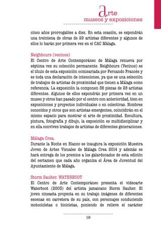 19
cinco años prorrogables a diez. En esta ocasión, se expondrán
una treintena de obras de 29 artistas diferentes y algunos de
ellos lo harán por primera vez en el CAC Málaga.
Neighbours (vecinos)
El Centro de Arte Contemporáneo de Málaga renueva por
séptima vez su colección permanente. Neighbours (Vecinos) es
el título de esta exposición comisariada por Fernando Francés y
es toda una declaración de intenciones, ya que es una selección
de trabajos de artistas de proximidad que tienen a Málaga como
referencia. La exposición la componen 36 piezas de 28 artistas
diferentes. Algunos de ellos expondrán por primera vez en un
museo y otros han pasado por el centro con anterioridad, bien en
exposiciones y proyectos individuales o en colectivas. Nombres
conocidos y otros que son artistas emergentes, coincidirán en el
mismo espacio para mostrar el arte de proximidad. Escultura,
pintura, fotografía y dibujo, la exposición es multidisciplinar y
en ella conviven trabajos de artistas de diferentes generaciones.
Málaga Crea.
Durante la Noche en Blanco se inaugura la exposición Muestra
Joven de Artes Visuales de Málaga Crea 2014 y además se
hará entrega de los premios a los galardonados de esta edición
del certamen que cada año organiza el Área de Juventud del
Ayuntamiento de Málaga.
Storm Saulter. WATERBOOT
El Centro de Arte Contemporáneo presenta el videoarte
Waterboot (2003) del artista jamaicano Storm Saulter. El
joven cineasta proyecta en su trabajo imágenes de diferentes
escenas en carretera de su país, con personajes conduciendo
motocicletas o bicicletas, poniendo de relieve el carácter
 