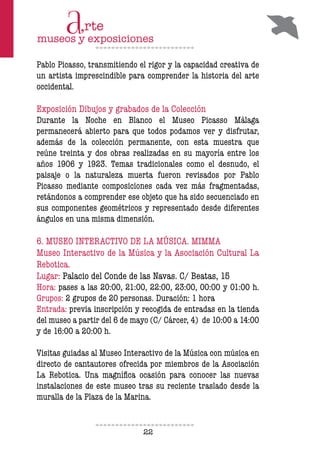 22
Pablo Picasso, transmitiendo el rigor y la capacidad creativa de
un artista imprescindible para comprender la historia del arte
occidental.
Exposición Dibujos y grabados de la Colección
Durante la Noche en Blanco el Museo Picasso Málaga
permanecerá abierto para que todos podamos ver y disfrutar,
además de la colección permanente, con esta muestra que
reúne treinta y dos obras realizadas en su mayoría entre los
años 1906 y 1923. Temas tradicionales como el desnudo, el
paisaje o la naturaleza muerta fueron revisados por Pablo
Picasso mediante composiciones cada vez más fragmentadas,
retándonos a comprender ese objeto que ha sido secuenciado en
sus componentes geométricos y representado desde diferentes
ángulos en una misma dimensión.
6. MUSEO INTERACTIVO DE LA MÚSICA. MIMMA
Museo Interactivo de la Música y la Asociación Cultural La
Rebotica.
Lugar: Palacio del Conde de las Navas. C/ Beatas, 15
Hora: pases a las 20:00, 21:00, 22:00, 23:00, 00:00 y 01:00 h.
Grupos: 2 grupos de 20 personas. Duración: 1 hora
Entrada: previa inscripción y recogida de entradas en la tienda
del museo a partir del 6 de mayo (C/ Cárcer, 4) de 10:00 a 14:00
y de 16:00 a 20:00 h.
Visitas guiadas al Museo Interactivo de la Música con música en
directo de cantautores ofrecida por miembros de la Asociación
La Rebotica. Una magnífica ocasión para conocer las nuevas
instalaciones de este museo tras su reciente traslado desde la
muralla de la Plaza de la Marina.
 