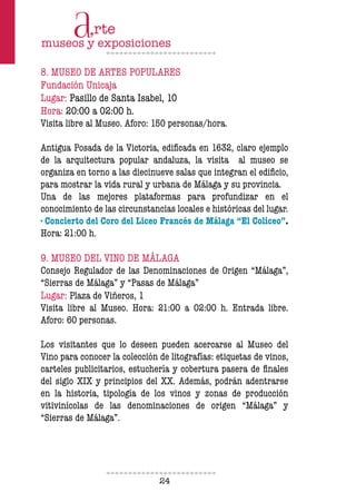 24
8. MUSEO DE ARTES POPULARES
Fundación Unicaja
Lugar: Pasillo de Santa Isabel, 10
Hora: 20:00 a 02:00 h.
Visita libre al Museo. Aforo: 150 personas/hora.
Antigua Posada de la Victoria, edificada en 1632, claro ejemplo
de la arquitectura popular andaluza, la visita al museo se
organiza en torno a las diecinueve salas que integran el edificio,
para mostrar la vida rural y urbana de Málaga y su provincia.
Una de las mejores plataformas para profundizar en el
conocimiento de las circunstancias locales e históricas del lugar.
· Concierto del Coro del Liceo Francés de Málaga “El Coliceo”.
Hora: 21:00 h.
9. MUSEO DEL VINO DE MÁLAGA
Consejo Regulador de las Denominaciones de Origen “Málaga”,
“Sierras de Málaga” y “Pasas de Málaga”
Lugar: Plaza de Viñeros, 1
Visita libre al Museo. Hora: 21:00 a 02:00 h. Entrada libre.
Aforo: 60 personas.
Los visitantes que lo deseen pueden acercarse al Museo del
Vino para conocer la colección de litografías: etiquetas de vinos,
carteles publicitarios, estuchería y cobertura pasera de finales
del siglo XIX y principios del XX. Además, podrán adentrarse
en la historia, tipología de los vinos y zonas de producción
vitivinícolas de las denominaciones de origen “Málaga” y
“Sierras de Málaga”.
 