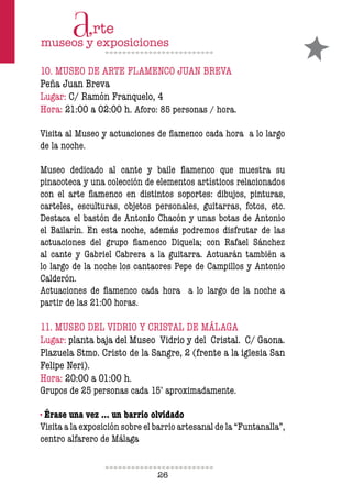 26
10. MUSEO DE ARTE FLAMENCO JUAN BREVA
Peña Juan Breva
Lugar: C/ Ramón Franquelo, 4
Hora: 21:00 a 02:00 h. Aforo: 85 personas / hora.
Visita al Museo y actuaciones de flamenco cada hora a lo largo
de la noche.
Museo dedicado al cante y baile flamenco que muestra su
pinacoteca y una colección de elementos artísticos relacionados
con el arte flamenco en distintos soportes: dibujos, pinturas,
carteles, esculturas, objetos personales, guitarras, fotos, etc.
Destaca el bastón de Antonio Chacón y unas botas de Antonio
el Bailarín. En esta noche, además podremos disfrutar de las
actuaciones del grupo flamenco Diquela; con Rafael Sánchez
al cante y Gabriel Cabrera a la guitarra. Actuarán también a
lo largo de la noche los cantaores Pepe de Campillos y Antonio
Calderón.
Actuaciones de flamenco cada hora a lo largo de la noche a
partir de las 21:00 horas.
11. MUSEO DEL VIDRIO Y CRISTAL DE MÁLAGA
Lugar: planta baja del Museo Vidrio y del Cristal. C/ Gaona.
Plazuela Stmo. Cristo de la Sangre, 2 (frente a la iglesia San
Felipe Neri).
Hora: 20:00 a 01:00 h.
Grupos de 25 personas cada 15’ aproximadamente.
· Érase una vez … un barrio olvidado
Visita a la exposición sobre el barrio artesanal de la “Funtanalla”,
centro alfarero de Málaga
 