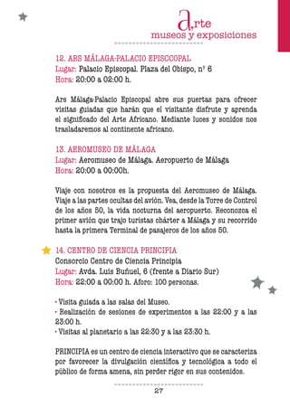 27
12. ARS MÁLAGA-PALACIO EPISCCOPAL
Lugar: Palacio Episcopal. Plaza del Obispo, nº 6
Hora: 20:00 a 02:00 h.
Ars Málaga-Palacio Episcopal abre sus puertas para ofrecer
visitas guiadas que harán que el visitante disfrute y aprenda
el significado del Arte Africano. Mediante luces y sonidos nos
trasladaremos al continente africano.
13. AEROMUSEO DE MÁLAGA
Lugar: Aeromuseo de Málaga. Aeropuerto de Málaga
Hora: 20:00 a 00:00h.
Viaje con nosotros es la propuesta del Aeromuseo de Málaga.
Viaje a las partes ocultas del avión. Vea, desde la Torre de Control
de los años 50, la vida nocturna del aeropuerto. Reconozca el
primer avión que trajo turistas chárter a Málaga y su recorrido
hasta la primera Terminal de pasajeros de los años 50.
14. CENTRO DE CIENCIA PRINCIPIA
Consorcio Centro de Ciencia Principia
Lugar: Avda. Luis Buñuel, 6 (frente a Diario Sur)
Hora: 22:00 a 00:00 h. Aforo: 100 personas.
· Visita guiada a las salas del Museo.
· Realización de sesiones de experimentos a las 22:00 y a las
23:00 h.
· Visitas al planetario a las 22:30 y a las 23:30 h.
PRINCIPIA es un centro de ciencia interactivo que se caracteriza
por favorecer la divulgación científica y tecnológica a todo el
público de forma amena, sin perder rigor en sus contenidos.
 