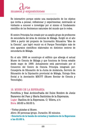 28
Es interactivo porque existe una manipulación de los objetos
que invita a pensar, reflexionar y experimentar, motivando al
visitante a conocer e investigar por sí mismo el fundamento
científico de los fenómenos naturales del mundo que le rodea.
El centro Principia fue creado por un amplio grupo de profesores
de secundaria del área de ciencias de Málaga. Surgió en el año
1994 a partir del proyecto de Innovación Educativa “Mes de
la Ciencia”, que logró reunir en el Parque Tecnológico más de
cien aparatos científicos elaborados en distintos centros de
secundaria de Málaga.
En el año 1998 se construye el edificio que alberga el actual
Museo de Ciencia de Málaga y que funciona de forma estable
desde mayo de 1999. Actualmente está patrocinado por el
Consorcio del Centro de Ciencia Principia integrado por:
Consejería de Educación de la Junta de Andalucía, Servicio de
Educación de la Diputación provincial de Málaga, Unicaja Obra
Social y la Asociación MECYT (Museo Escolar de Ciencia y
Tecnología).
15. MUSEO DE LA ESPERANZA
Pontificia y Real Archicofradía del Dulce Nombre de Jesús
Nazareno del Paso y María Santísima de la Esperanza.
Lugar: Basílica de la Esperanza. C/ Hilera, s/n
Hora: 20:00 a 02:00 h.
· Visitas guiadas al Museo.
Aforo: 30 personas/grupo. Duración: 30 minutos.
· Concierto de la banda de cornetas y tambores de la Esperanza
a las 21:00 h.
 