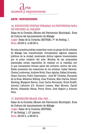 30
ARTE –EXPOSICIONES
16. EXPOSICIÓN UTOPÍAS URBANAS. 24 PROPUESTAS PARA
UN RETORNO AL PARAÍSO
Salas de la Coracha (Museo del Patrimonio Municipal). Área
de Cultura del Ayuntamiento de Málaga
Lugar: Salas de la Coracha (MUPAM). Pº de Reding, 1
Hora: 20:00 h. a 02:00 h.
En esta muestra podrás comprobar como un grupo de 24 artistas
de Málaga han transformado virtualmente algunos espacios
públicos de la ciudad, mostrando dichos lugares transmutados
por el pulso creativo del arte. Muchas de las propuestas
planteadas serían imposibles de realizar en la realidad, por
lo que únicamente forman parte del universo onírico del arte.
Están presentes las creaciones de los artistas: Isabel Garnelo,
Chema Lumbreras, Andrew Brich, Paco Aguilar, Rafael Alvarado,
Charo Carrera, Pedro Casermeyro, José Mª Córdoba, Fernando
de la Rosa, Mdeleine Edberg, Juan Fuentes, Mari García, Robert
Harding, Margaret Harris, Juan Carlos Hernando, Ernst Krafft,
Antonio Lafuente d.P., Encarni Lozano, Mati Moreno, Daniel
Muriel, Sebastián Navas, Perry Oliver, José Seguiri y Antonio
Yesa.
17. EXPOSICIÓN ÉRASE UNA VEZ …
Salas de la Coracha (Museo del Patrimonio Municipal). Área
de Cultura del Ayuntamiento de Málaga
Lugar: Salas de la Coracha (MUPAM).
Pº de Reding, 1 (3º planta)
Hora: 20:00 h. a 02:00 h.
 