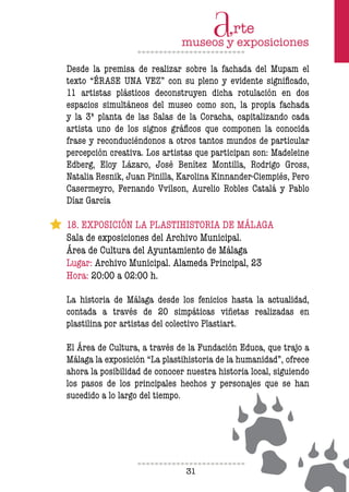 31
Desde la premisa de realizar sobre la fachada del Mupam el
texto “ÉRASE UNA VEZ” con su pleno y evidente significado,
11 artistas plásticos deconstruyen dicha rotulación en dos
espacios simultáneos del museo como son, la propia fachada
y la 3ª planta de las Salas de la Coracha, capitalizando cada
artista uno de los signos gráficos que componen la conocida
frase y reconduciéndonos a otros tantos mundos de particular
percepción creativa. Los artistas que participan son: Madeleine
Edberg, Eloy Lázaro, José Benítez Montilla, Rodrigo Gross,
Natalia Resnik, Juan Pinilla, Karolina Kinnander-Ciempiés, Pero
Casermeyro, Fernando Vvilson, Aurelio Robles Catalá y Pablo
Díaz García
18. EXPOSICIÓN LA PLASTIHISTORIA DE MÁLAGA
Sala de exposiciones del Archivo Municipal.
Área de Cultura del Ayuntamiento de Málaga
Lugar: Archivo Municipal. Alameda Principal, 23
Hora: 20:00 a 02:00 h.
La historia de Málaga desde los fenicios hasta la actualidad,
contada a través de 20 simpáticas viñetas realizadas en
plastilina por artistas del colectivo Plastiart.
El Área de Cultura, a través de la Fundación Educa, que trajo a
Málaga la exposición “La plastihistoria de la humanidad”, ofrece
ahora la posibilidad de conocer nuestra historia local, siguiendo
los pasos de los principales hechos y personajes que se han
sucedido a lo largo del tiempo.
 