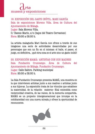 32
19. EXPOSICIÓN DEL GASTO INÚTIL. MARI GARCÍA
Sala de exposiciones Moreno Villa. Área de Cultura del
Ayuntamiento de Málaga.
Lugar: Sala Moreno Villa.
C/ Ramos Marín, s/n (bajos del Teatro Cervantes)
Hora: 20:00 a 02:00 h.
La artista malagueña Mari García nos ofrece a través de sus
imágenes una serie de actividades desarrolladas por sus
personajes que son un fin en sí mismas: el baile, el paseo, el
juego, en definitiva, ¡qué otra cosa es el arte sino un gasto inútil!
20. EXPOSICIÓN MAMÁ/ ARTISTAS CON SUS MADRES
Sala Fundación Cruzcampo. Área de Cultura del
Ayuntamiento de Málaga. Fundación Cruzcampo.
Lugar: Calle Salitre. Parking municipal
Hora: 20:00 a 02:00 h.
La Sala Fundación Cruzcampo presenta MAMÁ, una muestra en
la que intervienen artistas junto a sus madres o artistas junto
a sus hijos-as. La exposición trata de los vínculos que establece
la maternidad, de la relación materno- filial entendida como
reciprocidad creativa, de las raíces, de la memoria compartida.
MAMÁ es un proyecto intergeneracional que irrumpe en la
cotidianeidad con una nueva mirada y ofrece la oportunidad de
reconocerse.
 