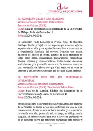 33
21. EXPOSICIÓN CAJAL Y LAS NEURONAS
Vicerrectorado de Extensión Universitaria.
Servicio de Cultura (UMA).
Lugar: Sala de Exposiciones del Rectorado de la Universidad
de Málaga. Avda. de Cervantes, 2
Hora: 20:00 a 0O:00 h.
La exposición rinde homenaje al Premio Nobel de Medicina
Santiago Ramón y Cajal con un espacio que muestra algunos
aspectos de su vida y su aportación científica a la estructura
y organización funcional del cerebro. Contiene una amplia
colección de objetos de época, algunos de ellos originales de
Cajal, como libros, manuscritos, preparaciones histológicas,
dibujos, premios y condecoraciones, instrumental, dioramas,
audiovisuales y la grabación de su voz. La muestra incorpora
una recreación del laboratorio que Cajal tenía en su casa de
Valencia y una escultura diseñada por el Taller Miguel Moreno.
22. EXPOSICIÓN MIND THE ART, EXPERIENCIAS
INTERACTIVAS
Vicerrectorado de Extensión Universitaria.
Servicio de Cultura (UMA). Facultad de Bellas Artes.
Lugar: Sala de la Muralla. Edificio del Rectorado de la
Universidad de Málaga. Avda. de Cervantes, 2
Hora: 20:00 a 0O:00 h.
Exposición de arte electrónico interactivo realizada por alumnos
de la Facultad de Bellas Artes, que conforman un total de diez
instalaciones, donde la obra se hace sensible y el espectador
interactúa con ella, generando así, un juego, un diálogo con la
máquina. La interactividad hace que el arte sea participativo,
es un elemento nuevo que construye estrategias para seducir y
 