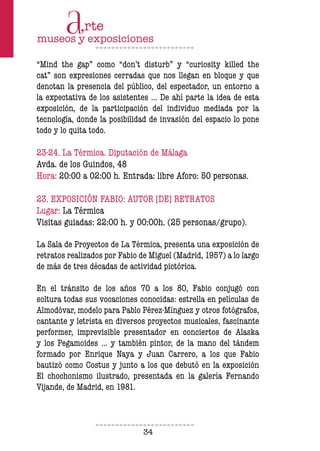 34
“Mind the gap” como “don’t disturb” y “curiosity killed the
cat” son expresiones cerradas que nos llegan en bloque y que
denotan la presencia del público, del espectador, un entorno a
la expectativa de los asistentes … De ahí parte la idea de esta
exposición, de la participación del individuo mediada por la
tecnología, donde la posibilidad de invasión del espacio lo pone
todo y lo quita todo.
23-24. La Térmica. Diputación de Málaga
Avda. de los Guindos, 48
Hora: 20:00 a 02:00 h. Entrada: libre Aforo: 50 personas.
23. EXPOSICIÓN FABIO: AUTOR [DE] RETRATOS
Lugar: La Térmica
Visitas guiadas: 22:00 h. y 00:00h. (25 personas/grupo).
La Sala de Proyectos de La Térmica, presenta una exposición de
retratos realizados por Fabio de Miguel (Madrid, 1957) a lo largo
de más de tres décadas de actividad pictórica.
En el tránsito de los años 70 a los 80, Fabio conjugó con
soltura todas sus vocaciones conocidas: estrella en películas de
Almodóvar, modelo para Pablo Pérez-Mínguez y otros fotógrafos,
cantante y letrista en diversos proyectos musicales, fascinante
performer, imprevisible presentador en conciertos de Alaska
y los Pegamoides … y también pintor, de la mano del tándem
formado por Enrique Naya y Juan Carrero, a los que Fabio
bautizó como Costus y junto a los que debutó en la exposición
El chochonismo ilustrado, presentada en la galería Fernando
Vijande, de Madrid, en 1981.
 