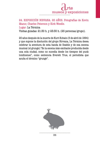 35
24. EXPOSICIÓN NIRVANA. 20 AÑOS. Fotografías de Kevin
Mazur, Charles Peterson y Kirk Weedle.
Lugar: La Térmica
Visitas guiadas: 21:30 h. y 23:30 h. (25 personas/grupo).
20 años después de la muerte de Kurt Kobain (5 de abril de 1994)
y que supone la disolución del grupo Nirvana, La Térmica desea
celebrar la aventura de esta banda de Seattle y de esa escena
musical (el grunge).”Es la escena más excitante producida desde
una sola ciudad, como no sucedía desde los tiempos del punk
londinense”, como sentencia Everett True, el periodista que
acuña el término “grunge”.
 