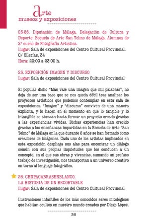 36
25-26. Diputación de Málaga. Delegación de Cultura y
Deporte. Escuela de Arte San Telmo de Málaga. Alumnos de
2º curso de Fotografía Artística.
Lugar: Sala de exposiciones del Centro Cultural Provincial.
C/ Ollerías, 34
Hora: 20:00 a 23:00 h.
25. EXPOSICIÓN IMAGEN Y DISCURSO
Lugar: Sala de exposiciones del Centro Cultural Provincial
El popular dicho “Más vale una imagen que mil palabras”, no
deja de ser una base que se nos queda débil tras analizar los
proyectos artísticos que podemos contemplar en esta sala de
exposiciones. “Imagen” y “discurso” conviven de una manera
explícita, y lo hacen en el momento en que lo tangible y lo
intangible se abrazan hasta formar un proyecto creado gracias
a las experiencias vividas. Dichas experiencias han crecido
gracias a las enseñanzas impartidas en la Escuela de Arte “San
Telmo” de Málaga en la que durante 2 años se han formado como
creadores de imágenes. Cada uno de los artistas implicados en
esta exposición despliega sus alas para encontrar un diálogo
común con sus propias inquietudes que los conducen a un
concepto, en el que sus obras y vivencias, sumando un profuso
trabajo de investigación, nos transportan a un universo creativo
en torno al lenguaje fotográfico.
26. CHUPACABRASENBLANCO.
LA HISTORIA DE UN RECORTABLE
Lugar: Sala de exposiciones del Centro Cultural Provincial
Ilustraciones infantiles de los más conocidos seres mitológicos
que habitan ocultos en nuestro mundo creados por Diego López.
 