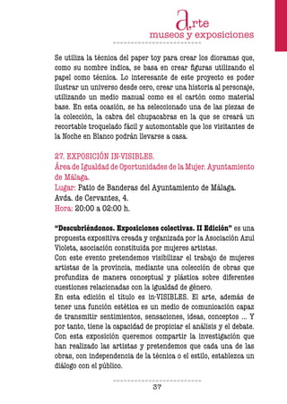 37
Se utiliza la técnica del paper toy para crear los dioramas que,
como su nombre indica, se basa en crear figuras utilizando el
papel como técnica. Lo interesante de este proyecto es poder
ilustrar un universo desde cero, crear una historia al personaje,
utilizando un medio manual como es el cartón como material
base. En esta ocasión, se ha seleccionado una de las piezas de
la colección, la cabra del chupacabras en la que se creará un
recortable troquelado fácil y automontable que los visitantes de
la Noche en Blanco podrán llevarse a casa.
27. EXPOSICIÓN IN-VISIBLES.
Área de Igualdad de Oportunidades de la Mujer. Ayuntamiento
de Málaga.
Lugar: Patio de Banderas del Ayuntamiento de Málaga.
Avda. de Cervantes, 4.
Hora: 20:00 a 02:00 h.
“Descubriéndonos. Exposiciones colectivas. II Edición” es una
propuesta expositiva creada y organizada por la Asociación Azul
Violeta, asociación constituida por mujeres artistas.
Con este evento pretendemos visibilizar el trabajo de mujeres
artistas de la provincia, mediante una colección de obras que
profundiza de manera conceptual y plástica sobre diferentes
cuestiones relacionadas con la igualdad de género.
En esta edición el título es in-VISIBLES. El arte, además de
tener una función estética es un medio de comunicación capaz
de transmitir sentimientos, sensaciones, ideas, conceptos … Y
por tanto, tiene la capacidad de propiciar el análisis y el debate.
Con esta exposición queremos compartir la investigación que
han realizado las artistas y pretendemos que cada una de las
obras, con independencia de la técnica o el estilo, establezca un
diálogo con el público.
 