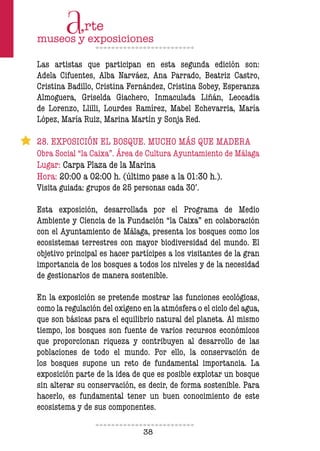 38
Las artistas que participan en esta segunda edición son:
Adela Cifuentes, Alba Narváez, Ana Parrado, Beatriz Castro,
Cristina Badillo, Cristina Fernández, Cristina Sobey, Esperanza
Almoguera, Griselda Giachero, Inmaculada Liñán, Leocadia
de Lorenzo, Llilli, Lourdes Ramírez, Mabel Echevarria, María
López, María Ruiz, Marina Martín y Sonja Red.
28. EXPOSICIÓN EL BOSQUE. MUCHO MÁS QUE MADERA
Obra Social “la Caixa”. Área de Cultura Ayuntamiento de Málaga
Lugar: Carpa Plaza de la Marina
Hora: 20:00 a 02:00 h. (último pase a la 01:30 h.).
Visita guiada: grupos de 25 personas cada 30’.
Esta exposición, desarrollada por el Programa de Medio
Ambiente y Ciencia de la Fundación “la Caixa” en colaboración
con el Ayuntamiento de Málaga, presenta los bosques como los
ecosistemas terrestres con mayor biodiversidad del mundo. El
objetivo principal es hacer partícipes a los visitantes de la gran
importancia de los bosques a todos los niveles y de la necesidad
de gestionarlos de manera sostenible.
En la exposición se pretende mostrar las funciones ecológicas,
como la regulación del oxígeno en la atmósfera o el ciclo del agua,
que son básicas para el equilibrio natural del planeta. Al mismo
tiempo, los bosques son fuente de varios recursos económicos
que proporcionan riqueza y contribuyen al desarrollo de las
poblaciones de todo el mundo. Por ello, la conservación de
los bosques supone un reto de fundamental importancia. La
exposición parte de la idea de que es posible explotar un bosque
sin alterar su conservación, es decir, de forma sostenible. Para
hacerlo, es fundamental tener un buen conocimiento de este
ecosistema y de sus componentes.
 