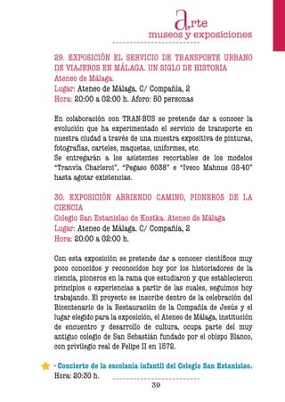 39
29. EXPOSICIÓN EL SERVICIO DE TRANSPORTE URBANO
DE VIAJEROS EN MÁLAGA. UN SIGLO DE HISTORIA
Ateneo de Málaga.
Lugar: Ateneo de Málaga. C/ Compañía, 2
Hora: 20:00 a 02:00 h. Aforo: 50 personas
En colaboración con TRAN-BUS se pretende dar a conocer la
evolución que ha experimentado el servicio de transporte en
nuestra ciudad a través de una muestra expositiva de pinturas,
fotografías, carteles, maquetas, uniformes, etc.
Se entregarán a los asistentes recortables de los modelos
“Tranvía Charleroi”, “Pegaso 6038” e “Iveco Mahnus GS-40”
hasta agotar existencias.
30. EXPOSICIÓN ABRIENDO CAMINO, PIONEROS DE LA
CIENCIA
Colegio San Estanislao de Kostka. Ateneo de Málaga
Lugar: Ateneo de Málaga. C/ Compañía, 2
Hora: 20:00 a 02:00 h.
Con esta exposición se pretende dar a conocer científicos muy
poco conocidos y reconocidos hoy por los historiadores de la
ciencia, pioneros en la rama que estudiaron y que establecieron
principios o experiencias a partir de las cuales, seguimos hoy
trabajando. El proyecto se inscribe dentro de la celebración del
Bicentenario de la Restauración de la Compañía de Jesús y el
lugar elegido para la exposición, el Ateneo de Málaga, institución
de encuentro y desarrollo de cultura, ocupa parte del muy
antiguo colegio de San Sebastián fundado por el obispo Blanco,
con privilegio real de Felipe II en 1572.
· Concierto de la escolanía infantil del Colegio San Estanislao.
Hora: 20:30 h.
 