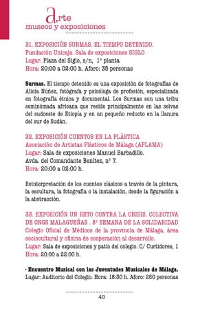 40
31. EXPOSICIÓN SURMAS. EL TIEMPO DETENIDO.
Fundación Unicaja. Sala de exposiciones SIGLO
Lugar: Plaza del Siglo, s/n, 1º planta
Hora: 20:00 a 02:00 h. Aforo: 35 personas
Surmas. El tiempo detenido es una exposición de fotografías de
Alicia Núñez, fotógrafa y psicóloga de profesión, especializada
en fotografía étnica y documental. Los Surmas son una tribu
seminómada africana que reside principalmente en las selvas
del sudoeste de Etiopía y en un pequeño reducto en la llanura
del sur de Sudán.
32. EXPOSICIÓN CUENTOS EN LA PLÁSTICA
Asociación de Artistas Plásticos de Málaga (APLAMA)
Lugar: Sala de exposiciones Manuel Barbadillo.
Avda. del Comandante Benítez, nº 7.
Hora: 20:00 a 02:00 h.
Reinterpretación de los cuentos clásicos a través de la pintura,
la escultura, la fotografía o la instalación, desde la figuración a
la abstracción.
33. EXPOSICIÓN UN RETO CONTRA LA CRISIS. COLECTIVA
DE ONGS MALAGUEÑAS . 8º SEMANA DE LA SOLIDARIDAD
Colegio Oficial de Médicos de la provincia de Málaga, área
sociocultural y oficina de cooperación al desarrollo.
Lugar: Sala de exposiciones y patio del colegio. C/ Curtidores, 1
Hora: 20:00 a 22:00 h.
· Encuentro Musical con las Juventudes Musicales de Málaga.
Lugar: Auditorio del Colegio. Hora: 18:30 h. Aforo: 250 personas
 