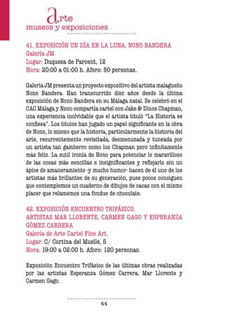 44
41. EXPOSICIÓN UN DÍA EN LA LUNA. NONO BANDERA
Galería JM
Lugar: Duquesa de Parcent, 12
Hora: 20:00 a 01:00 h. Aforo: 50 personas.
GaleríaJMpresentaunproyectoexpositivodelartistamalagueño
Nono Bandera. Han transcurrido diez años desde la última
exposición de Nono Bandera en su Málaga natal. Se celebró en el
CAC Málaga y Nono compartía cartel con Jake & Dinos Chapman,
una experiencia inolvidable que el artista tituló “La Historia se
confiesa”. Los títulos han jugado un papel significante en la obra
de Nono, lo mismo que la historia, particularmente la historia del
arte, recurrentemente revisitada, desmenuzada y tuneada por
un artista tan gamberro como los Chapman pero infinitamente
más feliz. La sutil ironía de Nono para potenciar lo maravilloso
de las cosas más sencillas e insignificantes y reflejarlo sin un
ápice de amaneramiento -y mucho humor- hacen de él uno de los
artistas más brillantes de su generación, pues pocos consiguen
que contemplemos un cuaderno de dibujos de cacas con el mismo
placer que relamemos una fondue de chocolate.
42. EXPOSICIÓN ENCUENTRO TRIFÁSICO.
ARTISTAS MAR LLORENTE, CARMEN GAGO Y ESPERANZA
GÓMEZ CARRERA
Galería de Arte Cartel Fine Art.
Lugar: C/ Cortina del Muelle, 5
Hora: 19:00 a 02:00 h. Aforo: 120 personas.
Exposición Encuentro Trifásico de las últimas obras realizadas
por las artistas Esperanza Gómez Carrera, Mar Llorente y
Carmen Gago.
 