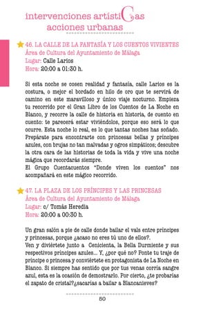50
46. LA CALLE DE LA FANTASÍA Y LOS CUENTOS VIVIENTES
Área de Cultura del Ayuntamiento de Málaga
Lugar: Calle Larios
Hora: 20:00 a 01:30 h.
Si esta noche se cosen realidad y fantasía, calle Larios es la
costura, o mejor el bordado en hilo de oro que te servirá de
camino en este maravilloso y único viaje nocturno. Empieza
tu recorrido por el Gran Libro de los Cuentos de La Noche en
Blanco, y recorre la calle de historia en historia, de cuento en
cuento: te parecerá estar viviéndolos, porque eso será lo que
ocurre. Esta noche lo real, es lo que tantas noches has soñado.
Prepárate para encontrarte con princesas bellas y príncipes
azules, con brujas no tan malvadas y ogros simpáticos; descubre
la otra cara de las historias de toda la vida y vive una noche
mágica que recordarás siempre.
El Grupo Cuentacuentos “Donde viven los cuentos” nos
acompañará en este mágico recorrido.
47. LA PLAZA DE LOS PRÍNCIPES Y LAS PRINCESAS
Área de Cultura del Ayuntamiento de Málaga
Lugar: c/ Tomás Heredia
Hora: 20:00 a 00:30 h.
Un gran salón a pie de calle donde bailar el vals entre príncipes
y princesas, porque ¿acaso no eres tú uno de ellos?.
Ven y diviértete junto a Cenicienta, la Bella Durmiente y sus
respectivos príncipes azules... Y, ¿por qué no? Ponte tu traje de
príncipe o princesa y conviértete en protagonista de La Noche en
Blanco. Si siempre has sentido que por tus venas corría sangre
azul, esta es la ocasión de demostrarlo. Por cierto, ¿te probarías
el zapato de cristal?¿sacarías a bailar a Blancanieves?
 